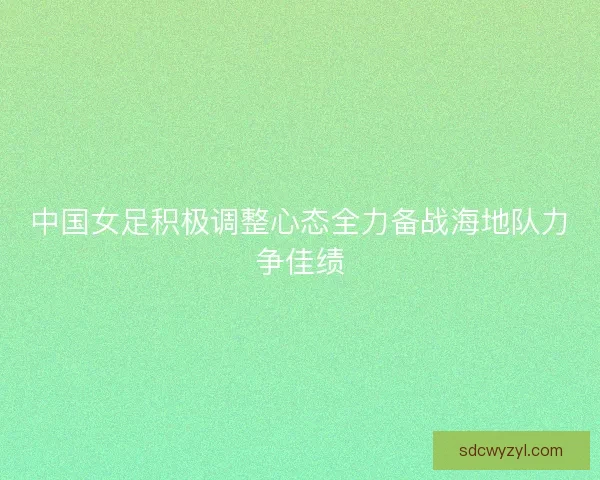 中国女足积极调整心态全力备战海地队力争佳绩